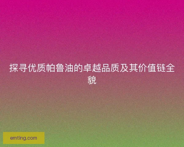 探寻优质帕鲁油的卓越品质及其价值链全貌