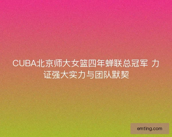 CUBA北京师大女篮四年蝉联总冠军 力证强大实力与团队默契
