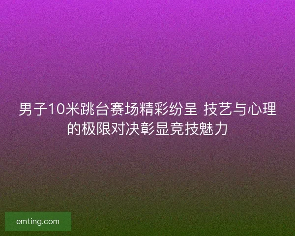 男子10米跳台赛场精彩纷呈 技艺与心理的极限对决彰显竞技魅力 男子10米跳台赛场精彩纷呈 技艺与心理的极限对决彰显竞技魅力