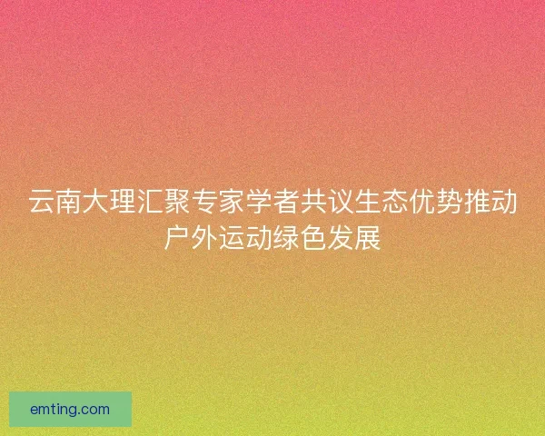 云南大理汇聚专家学者共议生态优势推动户外运动绿色发展