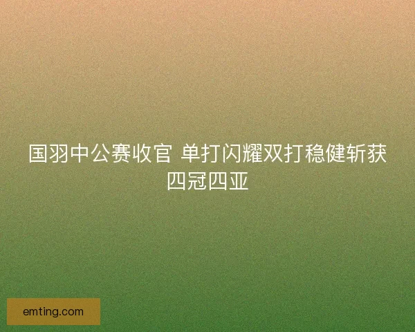 国羽中公赛收官 单打闪耀双打稳健斩获四冠四亚