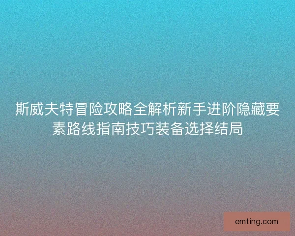 斯威夫特冒险攻略全解析新手进阶隐藏要素路线指南技巧装备选择结局