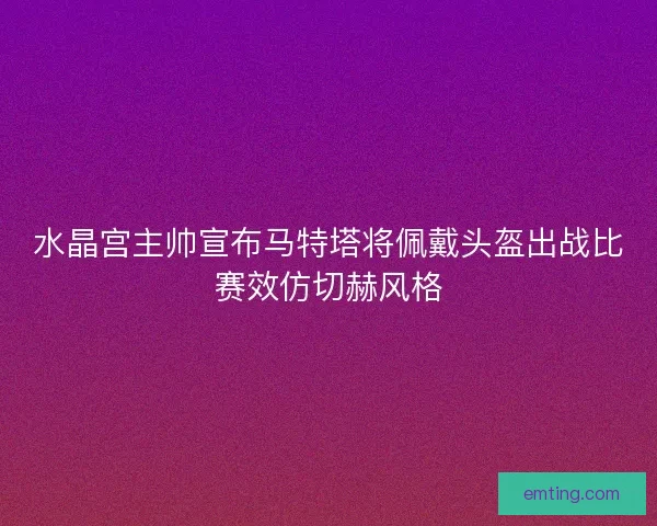 水晶宫主帅宣布马特塔将佩戴头盔出战比赛效仿切赫风格 水晶宫主帅宣布马特塔将佩戴头盔出战比赛效仿切赫风格