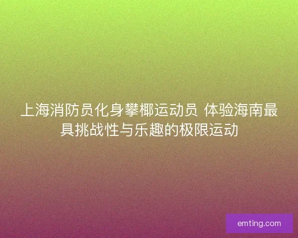 上海消防员化身攀椰运动员 体验海南最具挑战性与乐趣的极限运动