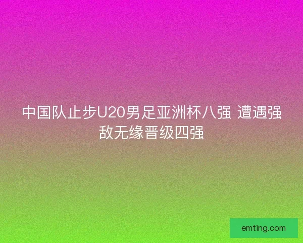 中国队止步U20男足亚洲杯八强 遭遇强敌无缘晋级四强