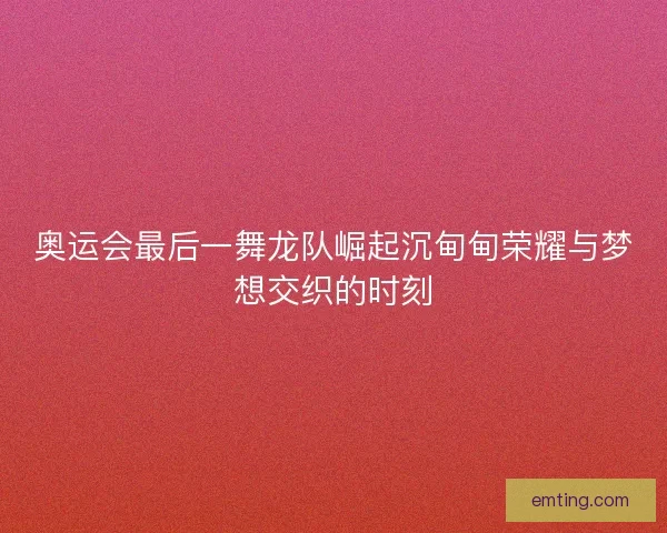 奥运会最后一舞龙队崛起沉甸甸荣耀与梦想交织的时刻