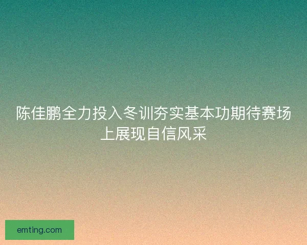 陈佳鹏全力投入冬训夯实基本功期待赛场上展现自信风采