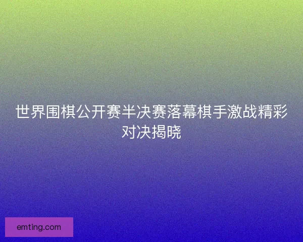 世界围棋公开赛半决赛落幕棋手激战精彩对决揭晓