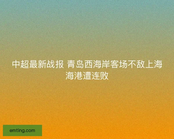 中超最新战报 青岛西海岸客场不敌上海海港遭连败
