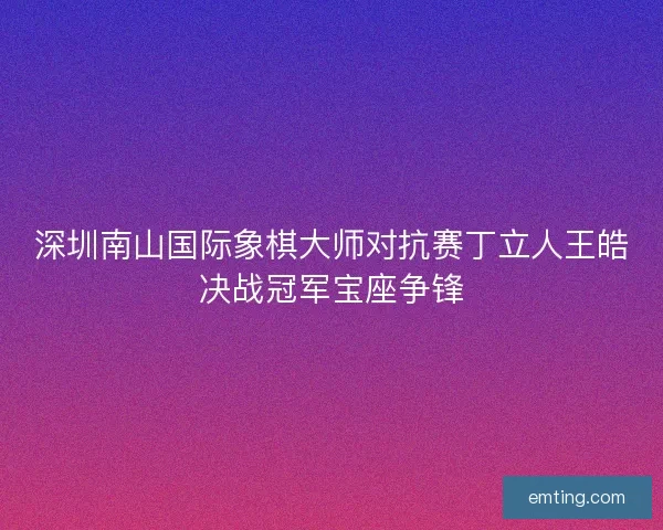 深圳南山国际象棋大师对抗赛丁立人王皓决战冠军宝座争锋