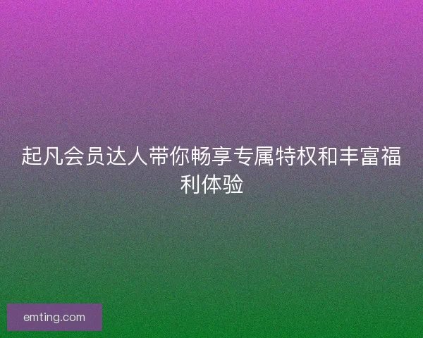 起凡会员达人带你畅享专属特权和丰富福利体验 起凡会员达人带你畅享专属特权和丰富福利体验