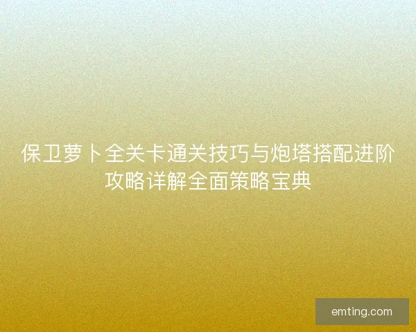 保卫萝卜全关卡通关技巧与炮塔搭配进阶攻略详解全面策略宝典