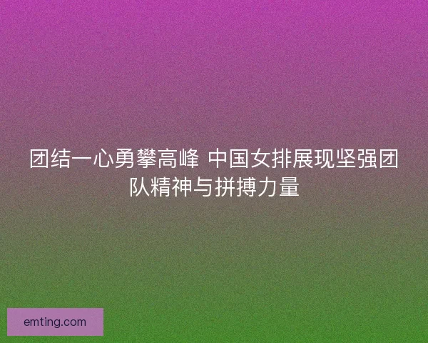 团结一心勇攀高峰 中国女排展现坚强团队精神与拼搏力量