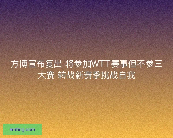 方博宣布复出 将参加WTT赛事但不参三大赛 转战新赛季挑战自我