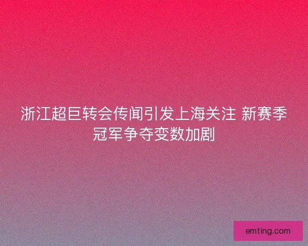 浙江超巨转会传闻引发上海关注 新赛季冠军争夺变数加剧