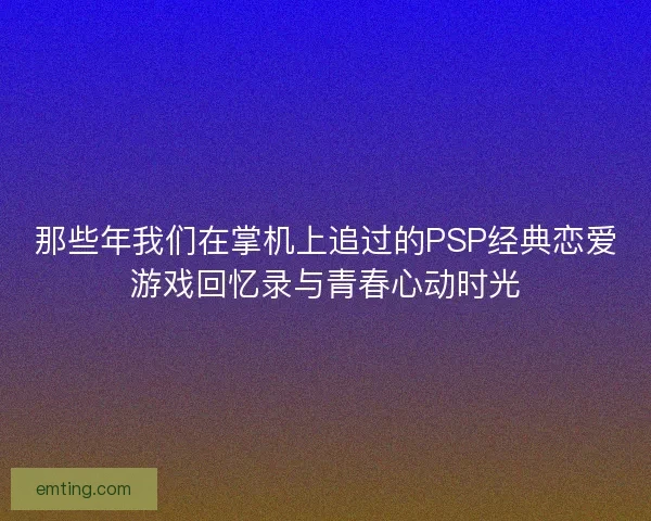 那些年我们在掌机上追过的PSP经典恋爱游戏回忆录与青春心动时光 那些年我们在掌机上追过的PSP经典恋爱游戏回忆录与青春心动时光