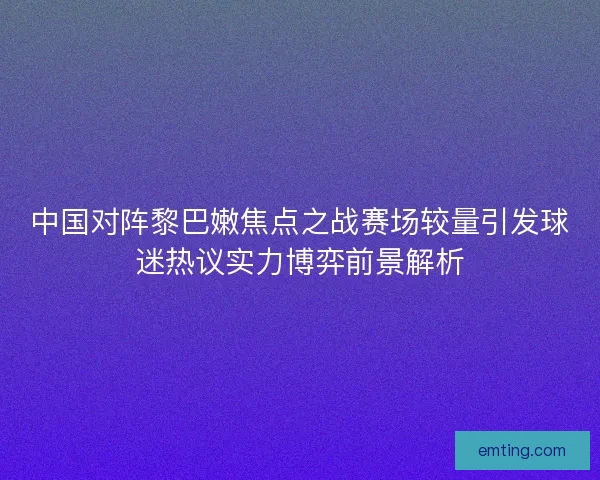 中国对阵黎巴嫩焦点之战赛场较量引发球迷热议实力博弈前景解析