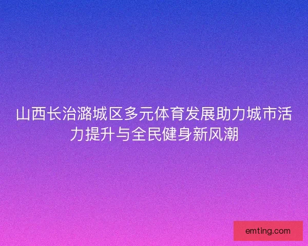 山西长治潞城区多元体育发展助力城市活力提升与全民健身新风潮