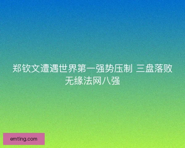 郑钦文遭遇世界第一强势压制 三盘落败无缘法网八强