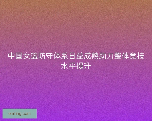 中国女篮防守体系日益成熟助力整体竞技水平提升