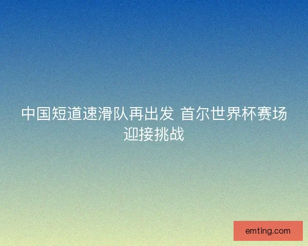 中国短道速滑队再出发 首尔世界杯赛场迎接挑战 中国短道速滑队再出发 首尔世界杯赛场迎接挑战