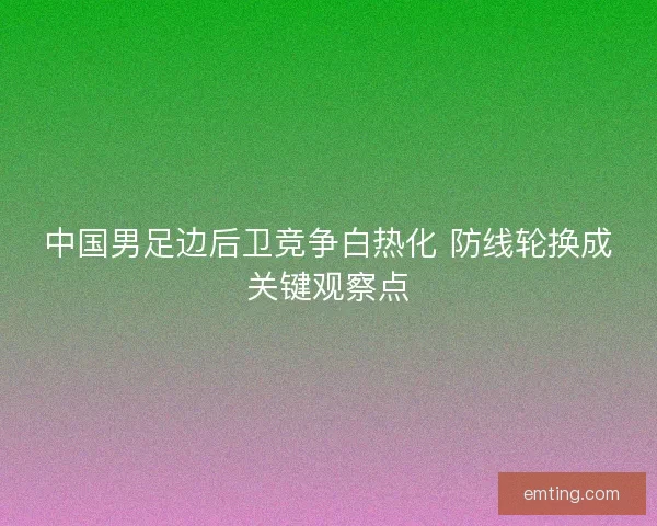 中国男足边后卫竞争白热化 防线轮换成关键观察点 中国男足边后卫竞争白热化 防线轮换成关键观察点
