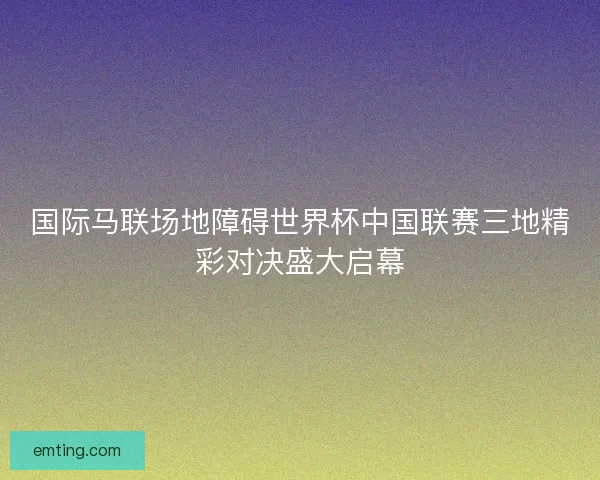 国际马联场地障碍世界杯中国联赛三地精彩对决盛大启幕 国际马联场地障碍世界杯中国联赛三地精彩对决盛大启幕