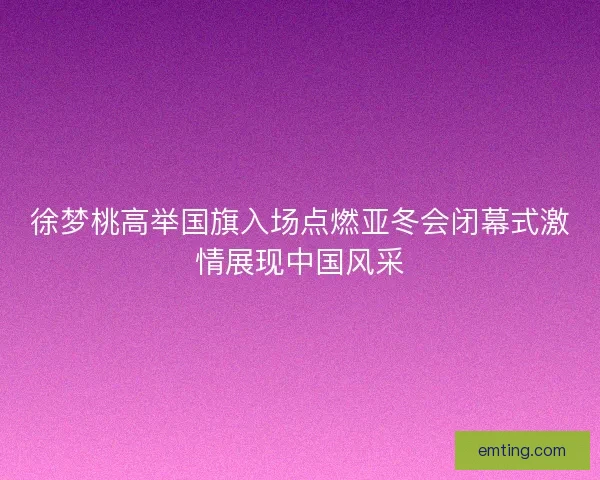 徐梦桃高举国旗入场点燃亚冬会闭幕式激情展现中国风采 徐梦桃高举国旗入场点燃亚冬会闭幕式激情展现中国风采