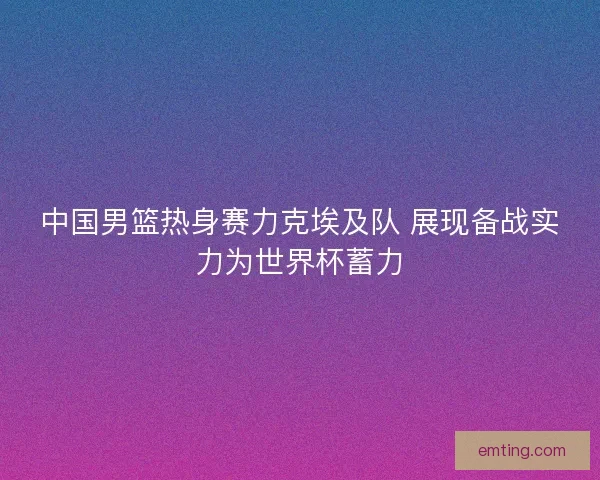 中国男篮热身赛力克埃及队 展现备战实力为世界杯蓄力