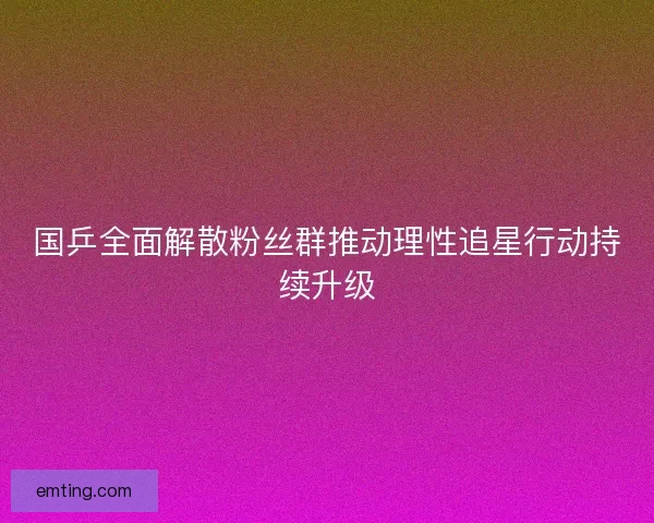 国乒全面解散粉丝群推动理性追星行动持续升级 国乒全面解散粉丝群推动理性追星行动持续升级